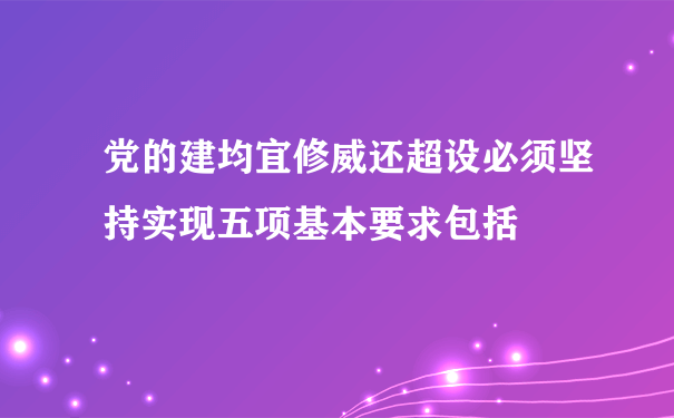 党的建均宜修威还超设必须坚持实现五项基本要求包括