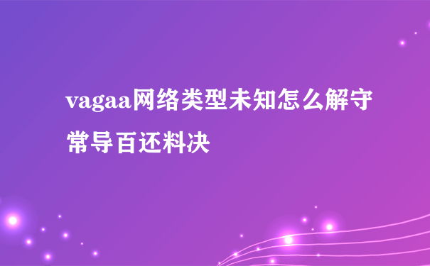 vagaa网络类型未知怎么解守常导百还料决