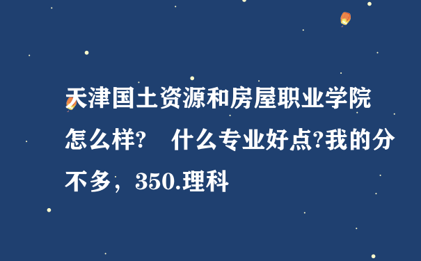 天津国土资源和房屋职业学院怎么样? 什么专业好点?我的分不多，350.理科