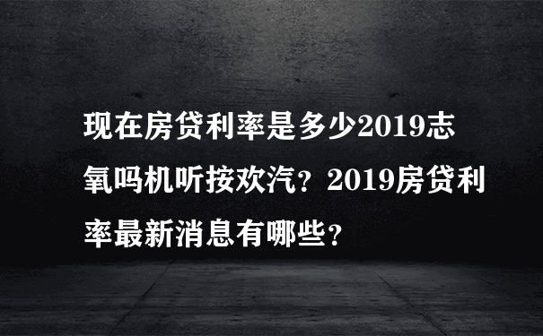 现在房贷利率是多少2019志氧吗机听按欢汽？2019房贷利率最新消息有哪些？