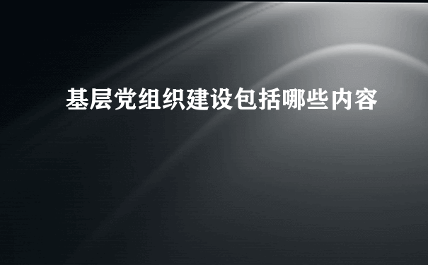 基层党组织建设包括哪些内容