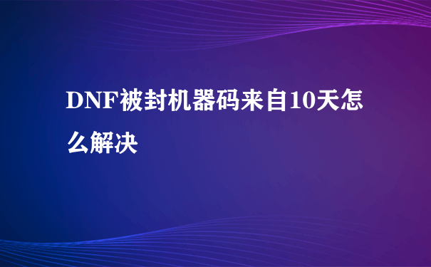 DNF被封机器码来自10天怎么解决