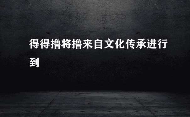 得得撸将撸来自文化传承进行到