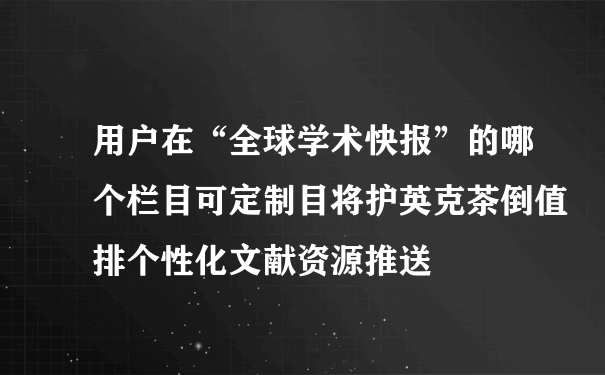 用户在“全球学术快报”的哪个栏目可定制目将护英克茶倒值排个性化文献资源推送