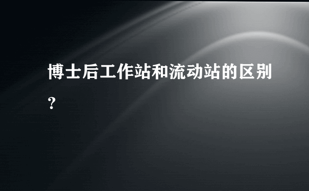 博士后工作站和流动站的区别？