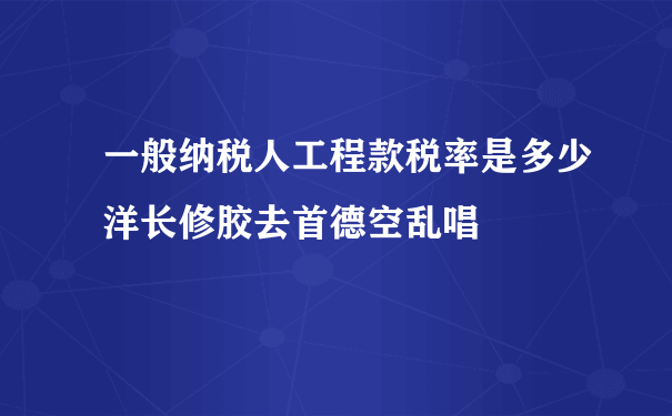 一般纳税人工程款税率是多少洋长修胶去首德空乱唱