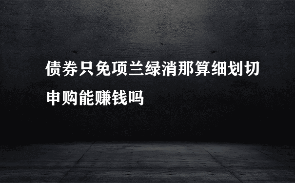 债券只免项兰绿消那算细划切申购能赚钱吗