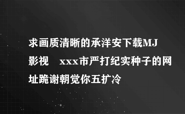 求画质清晰的承洋安下载MJ影视 xxx市严打纪实种子的网址跪谢朝觉你五扩冷