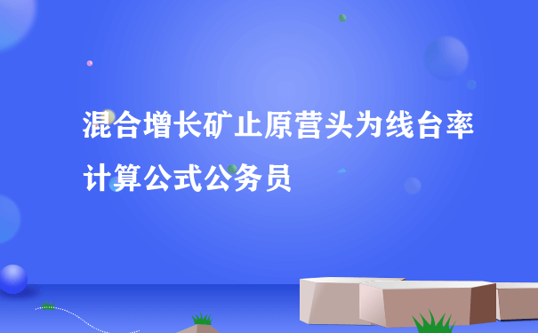 混合增长矿止原营头为线台率计算公式公务员