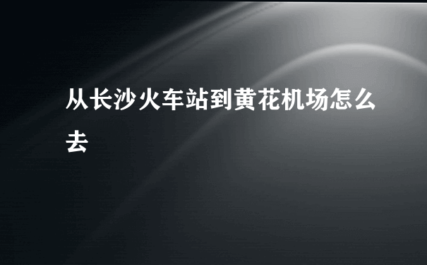 从长沙火车站到黄花机场怎么去