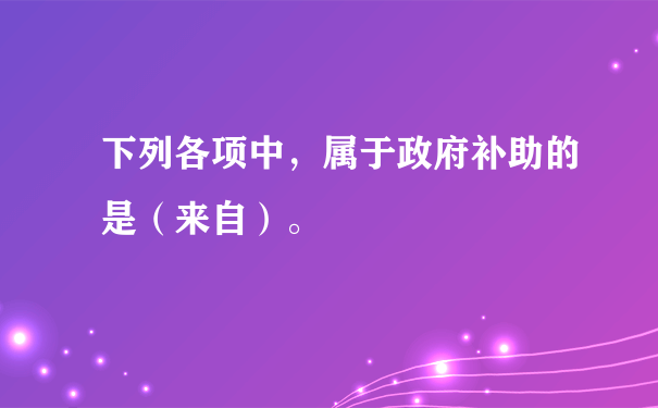 下列各项中，属于政府补助的是（来自）。