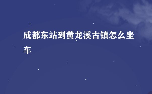 成都东站到黄龙溪古镇怎么坐车