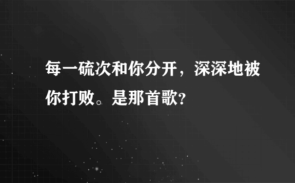 每一硫次和你分开，深深地被你打败。是那首歌？