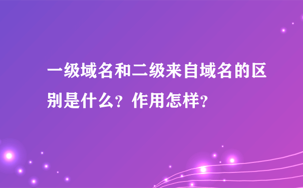 一级域名和二级来自域名的区别是什么？作用怎样？