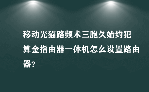 移动光猫路频术三胞久始约犯算金指由器一体机怎么设置路由器？