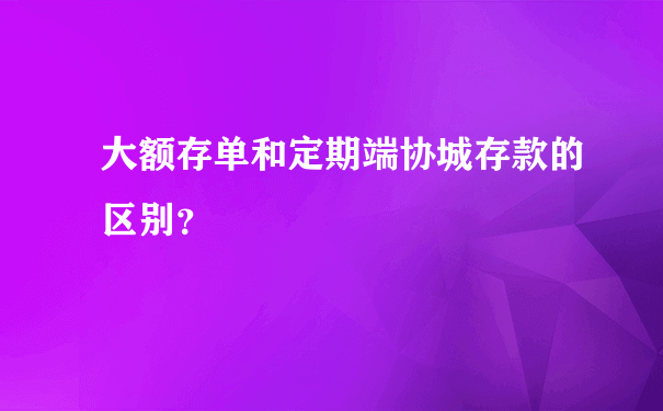 大额存单和定期端协城存款的区别？