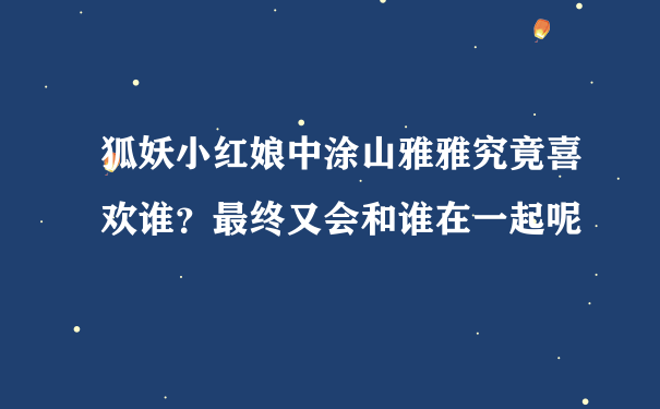 狐妖小红娘中涂山雅雅究竟喜欢谁？最终又会和谁在一起呢