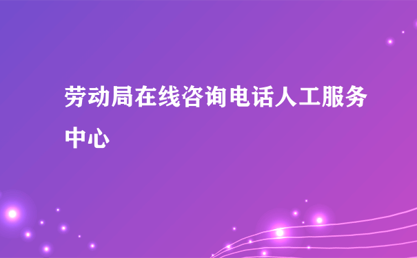 劳动局在线咨询电话人工服务中心