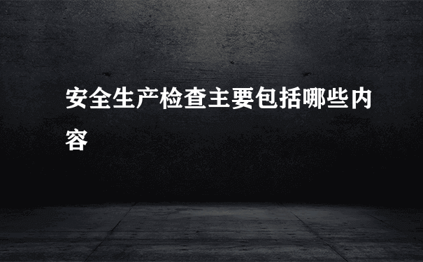 安全生产检查主要包括哪些内容