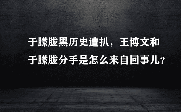 于朦胧黑历史遭扒，王博文和于朦胧分手是怎么来自回事儿？