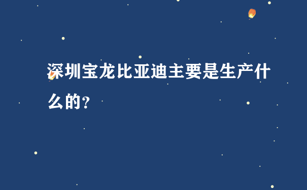 深圳宝龙比亚迪主要是生产什么的？