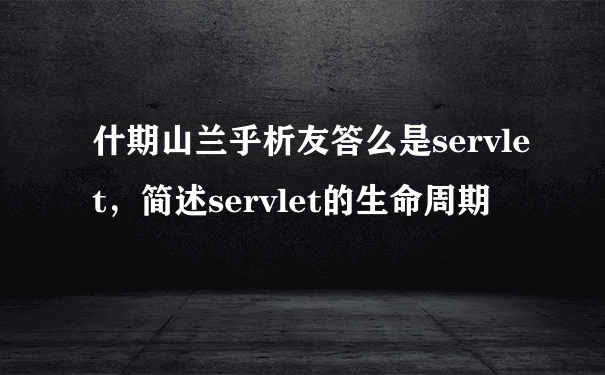 什期山兰乎析友答么是servlet，简述servlet的生命周期