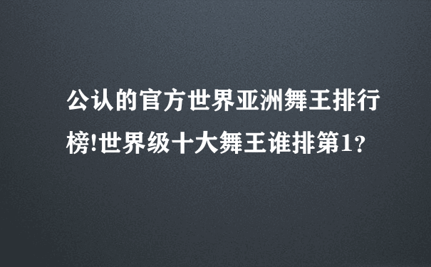 公认的官方世界亚洲舞王排行榜!世界级十大舞王谁排第1？