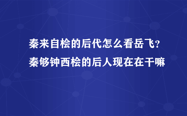 秦来自桧的后代怎么看岳飞？秦够钟西桧的后人现在在干嘛