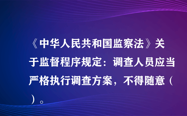 《中华人民共和国监察法》关于监督程序规定：调查人员应当严格执行调查方案，不得随意（）。