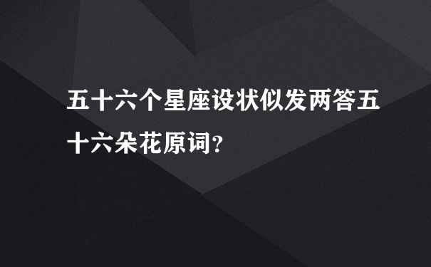 五十六个星座设状似发两答五十六朵花原词？