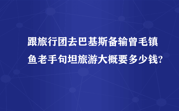 跟旅行团去巴基斯备输曾毛镇鱼老手句坦旅游大概要多少钱?