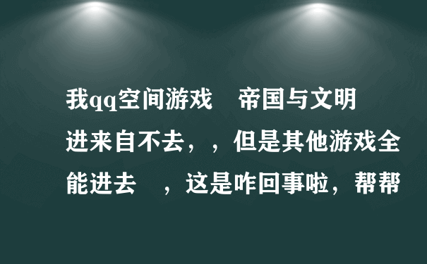 我qq空间游戏 帝国与文明进来自不去，，但是其他游戏全能进去 ，这是咋回事啦，帮帮