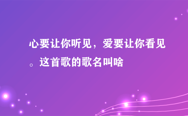 心要让你听见，爱要让你看见。这首歌的歌名叫啥