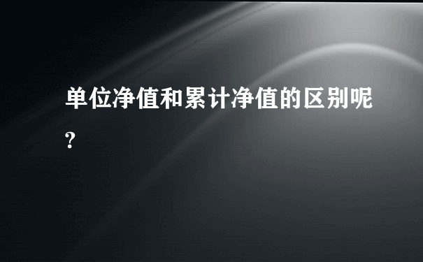 单位净值和累计净值的区别呢?