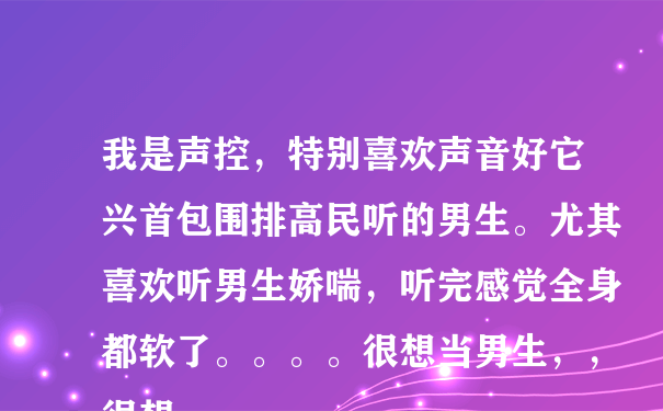 我是声控，特别喜欢声音好它兴首包围排高民听的男生。尤其喜欢听男生娇喘，听完感觉全身都软了。。。。很想当男生，，很想