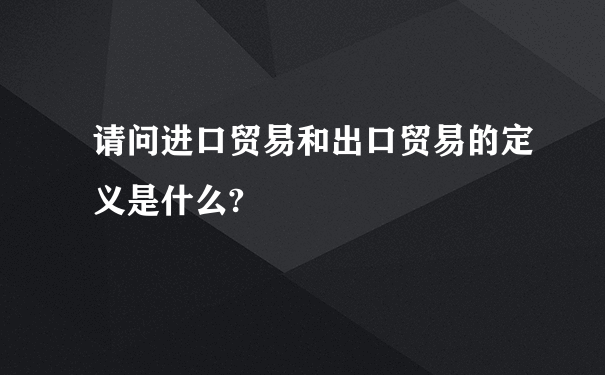 请问进口贸易和出口贸易的定义是什么?