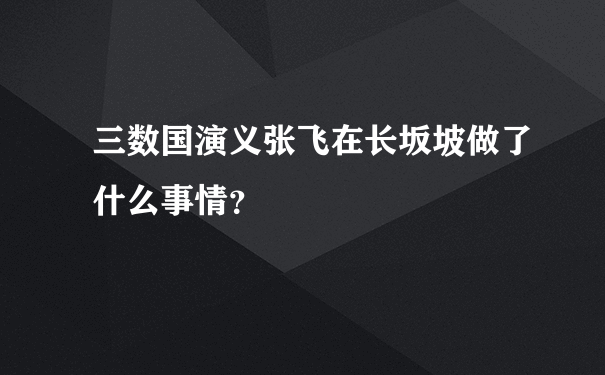 三数国演义张飞在长坂坡做了什么事情？