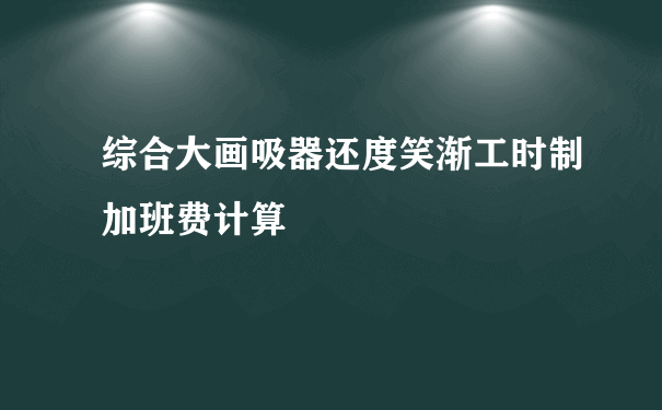 综合大画吸器还度笑渐工时制加班费计算