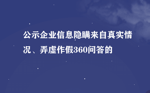 公示企业信息隐瞒来自真实情况、弄虚作假360问答的