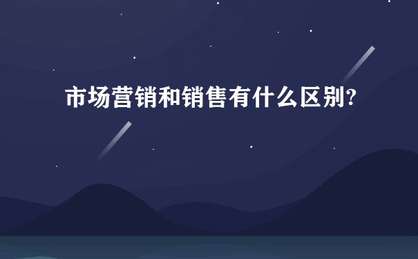 市场营销和销售有什么区别?