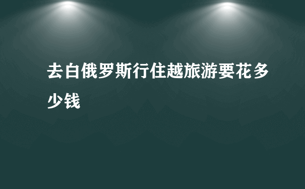 去白俄罗斯行住越旅游要花多少钱