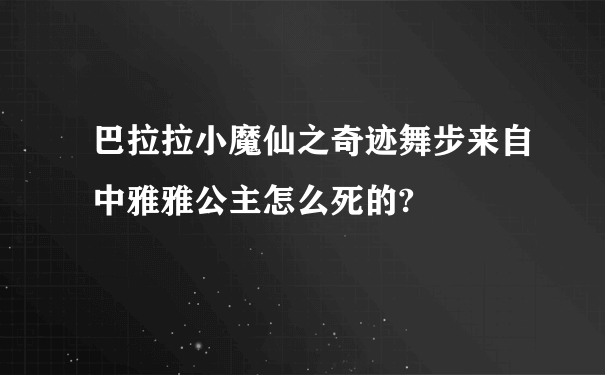 巴拉拉小魔仙之奇迹舞步来自中雅雅公主怎么死的?