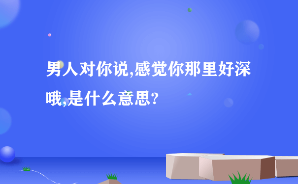 男人对你说,感觉你那里好深哦,是什么意思?