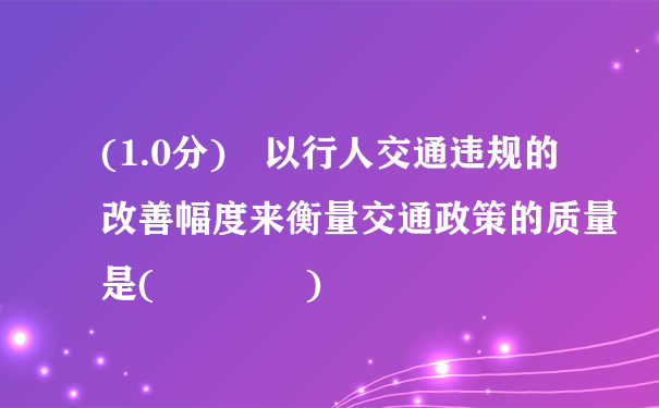 (1.0分) 以行人交通违规的改善幅度来衡量交通政策的质量是(    )