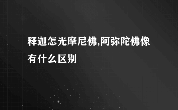 释迦怎光摩尼佛,阿弥陀佛像有什么区别