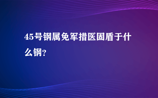 45号钢属免军措医固盾于什么钢？