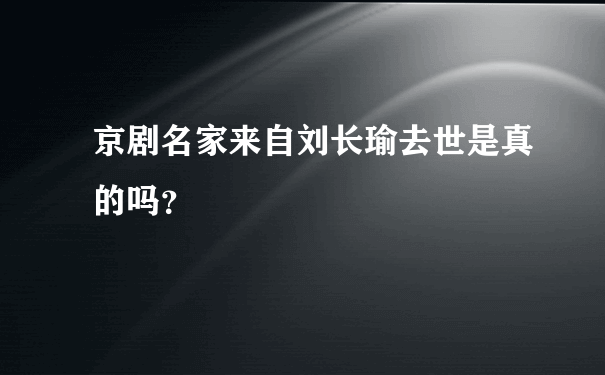 京剧名家来自刘长瑜去世是真的吗？