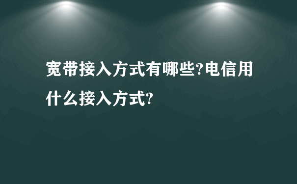 宽带接入方式有哪些?电信用什么接入方式?