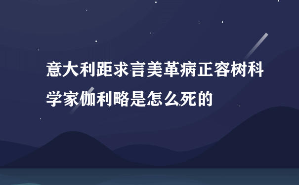 意大利距求言美革病正容树科学家伽利略是怎么死的