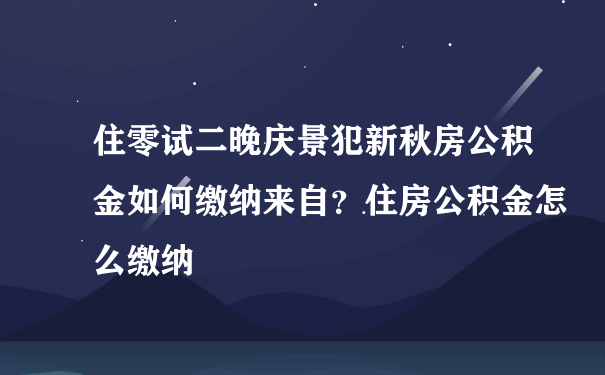 住零试二晚庆景犯新秋房公积金如何缴纳来自？住房公积金怎么缴纳